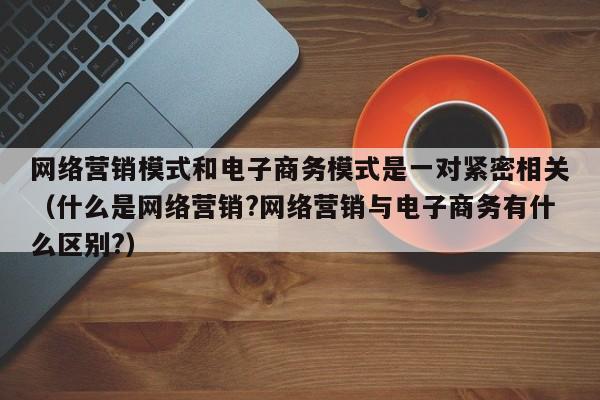 网络营销模式和电子商务模式是一对紧密相关（什么是网络营销?网络营销与电子商务有什么区别?）