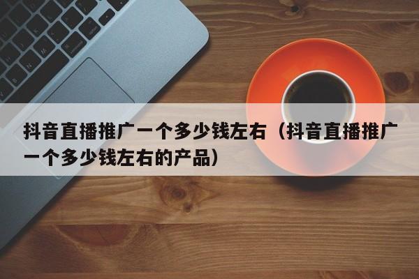 抖音直播推广一个多少钱左右（抖音直播推广一个多少钱左右的产品）