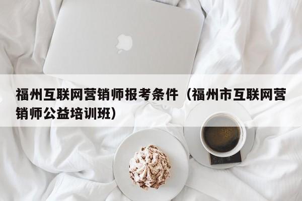 福州互联网营销师报考条件（福州市互联网营销师公益培训班）