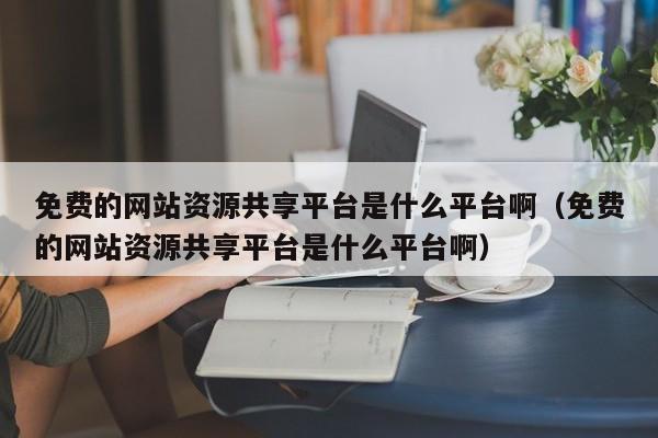 免费的网站资源共享平台是什么平台啊（免费的网站资源共享平台是什么平台啊）