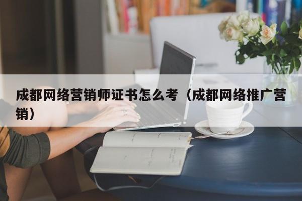 成都网络营销师证书怎么考（成都网络推广营销）