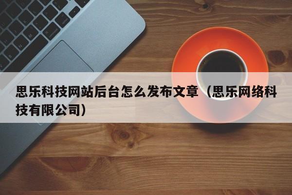 思乐科技网站后台怎么发布文章（思乐网络科技有限公司）