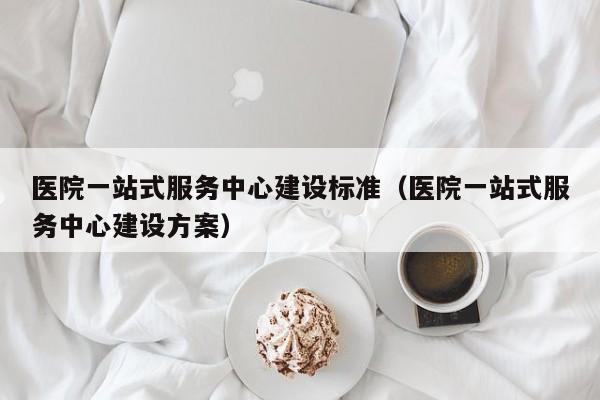 医院一站式服务中心建设标准（医院一站式服务中心建设方案）