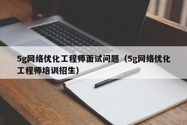 5g网络优化工程师面试问题（5g网络优化工程师培训招生）