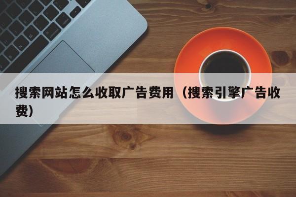 搜索网站怎么收取广告费用（搜索引擎广告收费）