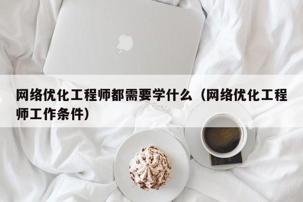 网络优化工程师都需要学什么（网络优化工程师工作条件）