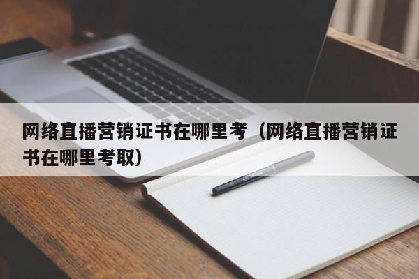 网络直播营销证书在哪里考（网络直播营销证书在哪里考取）