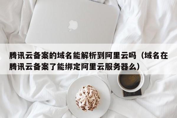 腾讯云备案的域名能解析到阿里云吗（域名在腾讯云备案了能绑定阿里云服务器么）