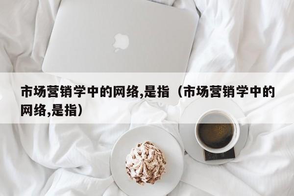 市场营销学中的网络,是指（市场营销学中的网络,是指）