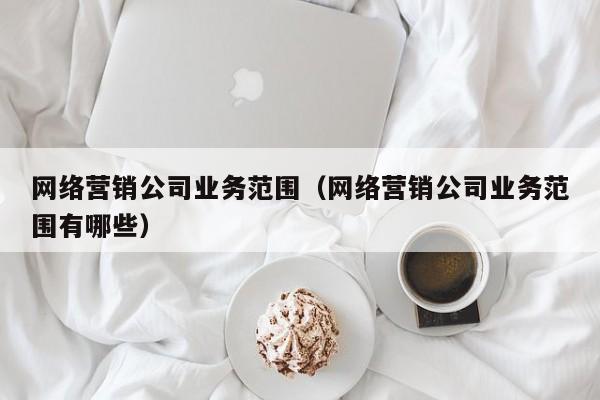 网络营销公司业务范围（网络营销公司业务范围有哪些）