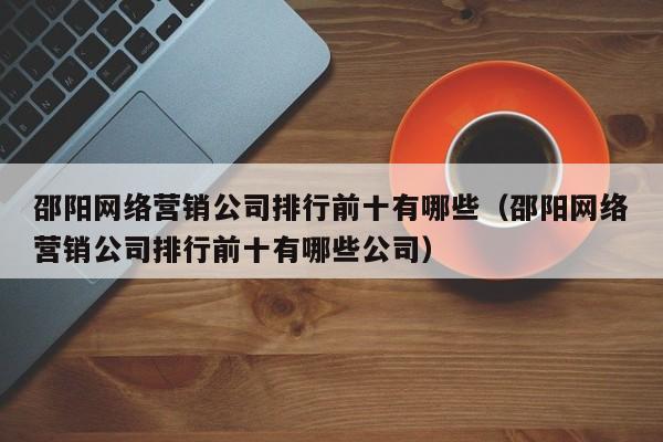 邵阳网络营销公司排行前十有哪些（邵阳网络营销公司排行前十有哪些公司）