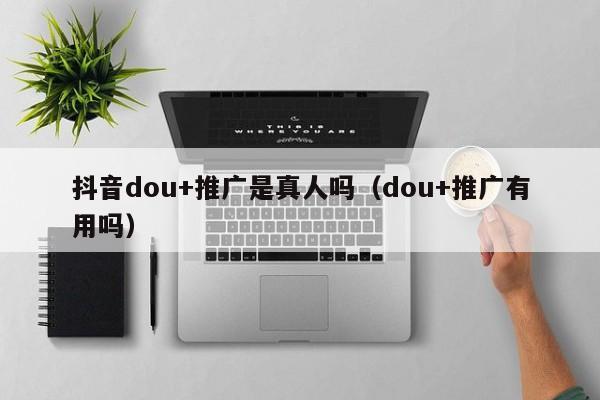 抖音dou+推广是真人吗（dou+推广有用吗）