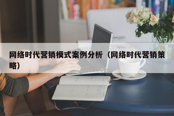 网络时代营销模式案例分析（网络时代营销策略）