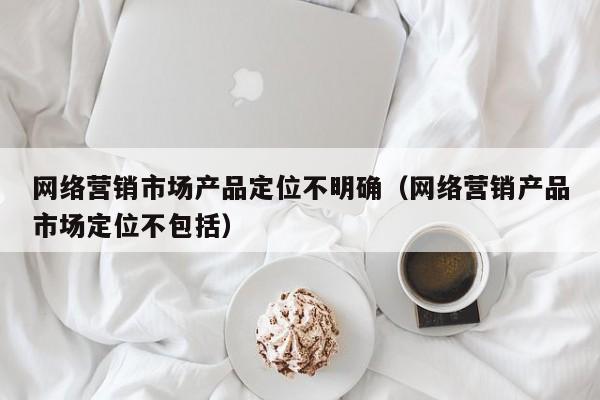 网络营销市场产品定位不明确（网络营销产品市场定位不包括）