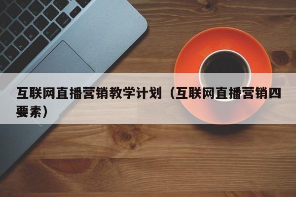 互联网直播营销教学计划（互联网直播营销四要素）