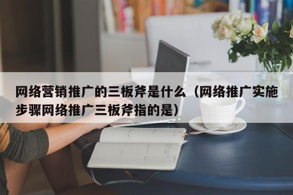 网络营销推广的三板斧是什么（网络推广实施步骤网络推广三板斧指的是）