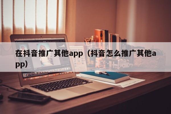 在抖音推广其他app（抖音怎么推广其他app）