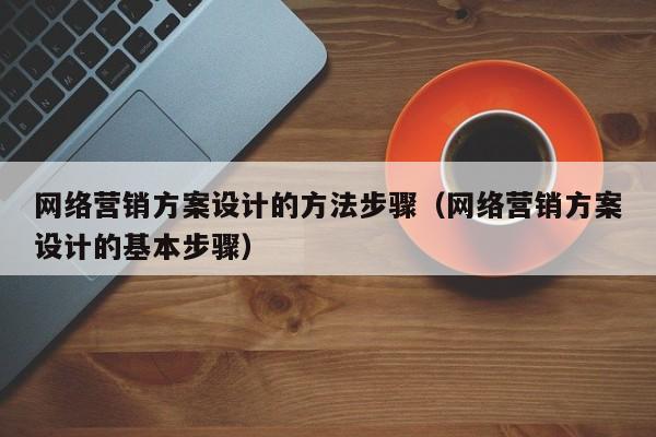 网络营销方案设计的方法步骤（网络营销方案设计的基本步骤）