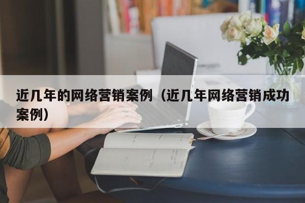 近几年的网络营销案例（近几年网络营销成功案例）