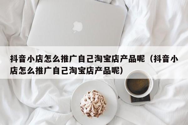 抖音小店怎么推广自己淘宝店产品呢（抖音小店怎么推广自己淘宝店产品呢）