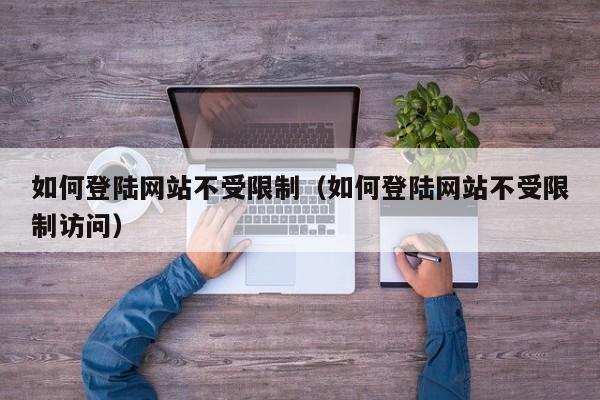 如何登陆网站不受限制（如何登陆网站不受限制访问）