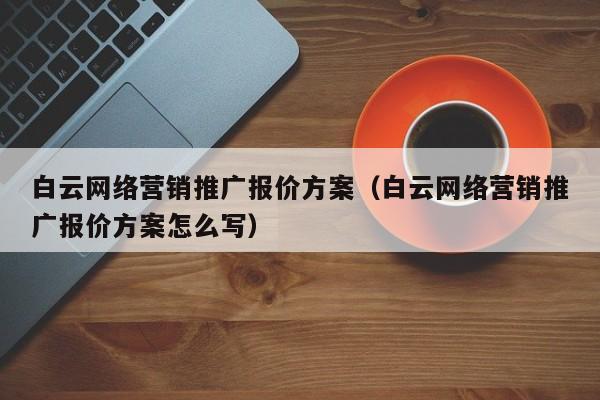 白云网络营销推广报价方案（白云网络营销推广报价方案怎么写）