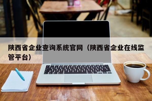 陕西省企业查询系统官网（陕西省企业在线监管平台）