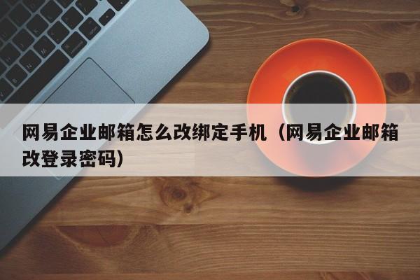 网易企业邮箱怎么改绑定手机（网易企业邮箱改登录密码）