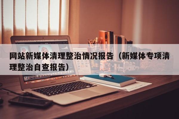 网站新媒体清理整治情况报告（新媒体专项清理整治自查报告）