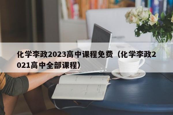 化学李政2023高中课程免费（化学李政2021高中全部课程）