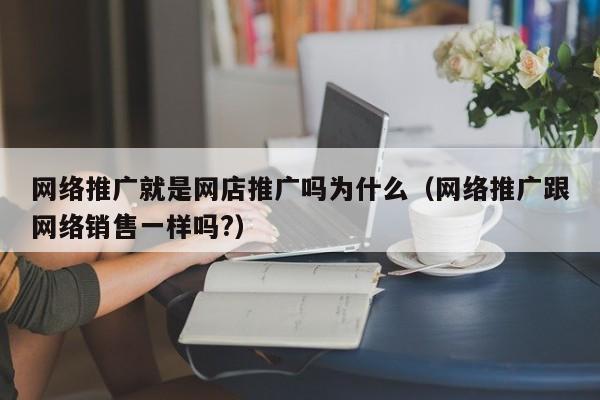 网络推广就是网店推广吗为什么（网络推广跟网络销售一样吗?）