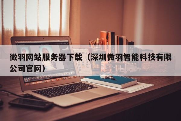 微羽网站服务器下载（深圳微羽智能科技有限公司官网）