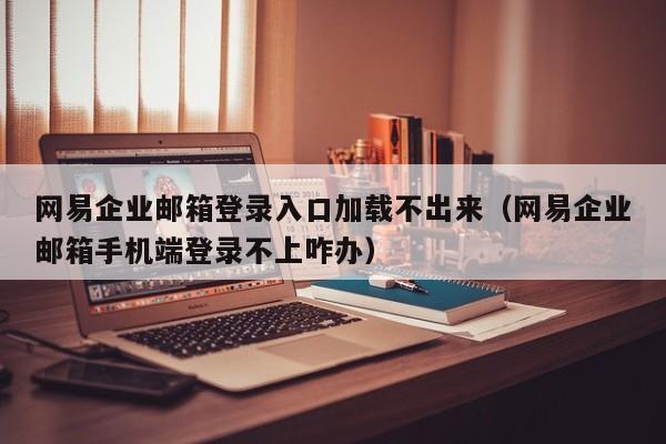 网易企业邮箱登录入口加载不出来（网易企业邮箱手机端登录不上咋办）