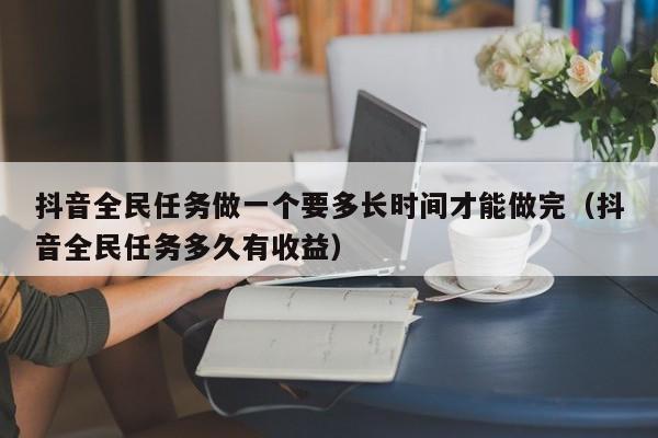 抖音全民任务做一个要多长时间才能做完（抖音全民任务多久有收益）