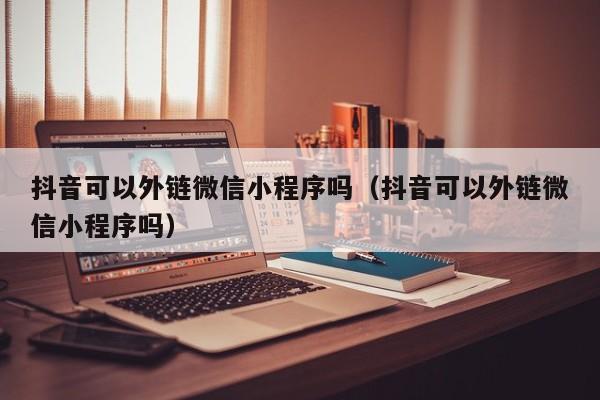 抖音可以外链微信小程序吗（抖音可以外链微信小程序吗）