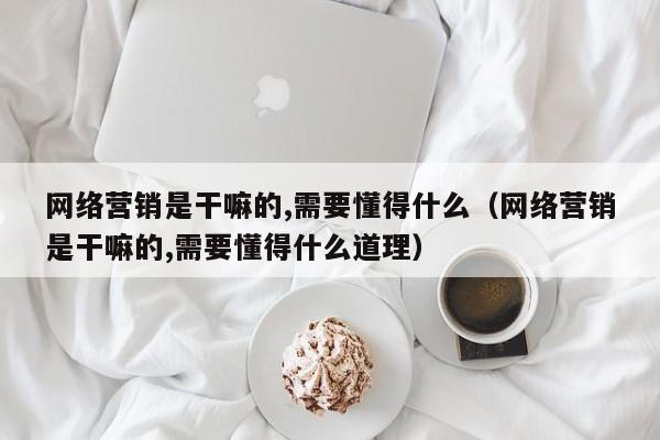 网络营销是干嘛的,需要懂得什么（网络营销是干嘛的,需要懂得什么道理）