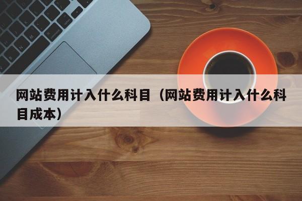 网站费用计入什么科目（网站费用计入什么科目成本）