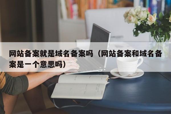 网站备案就是域名备案吗（网站备案和域名备案是一个意思吗）