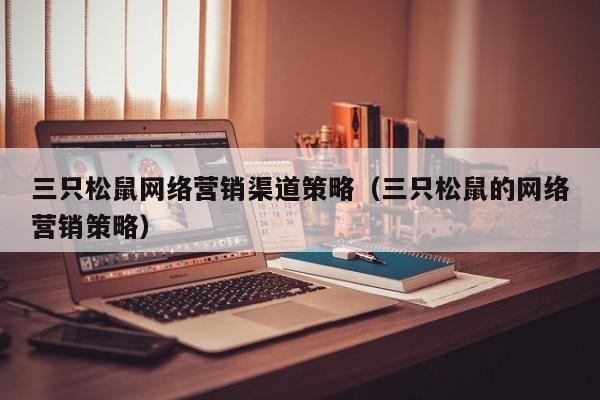 三只松鼠网络营销渠道策略（三只松鼠的网络营销策略）