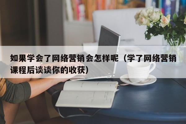 如果学会了网络营销会怎样呢（学了网络营销课程后谈谈你的收获）