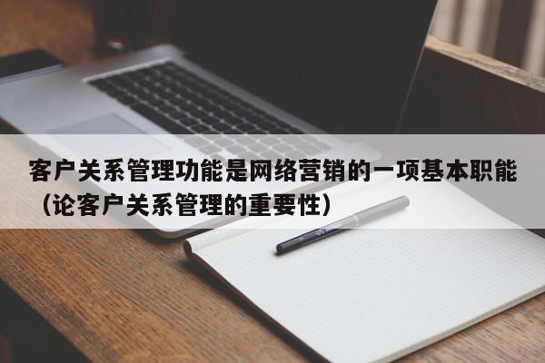 客户关系管理功能是网络营销的一项基本职能（论客户关系管理的重要性）