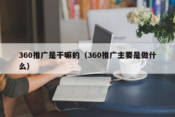 360推广是干嘛的（360推广主要是做什么）