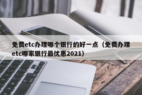 免费etc办理哪个银行的好一点（免费办理etc哪家银行最优惠2021）