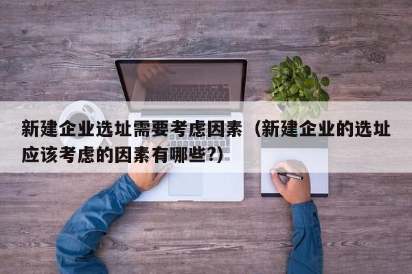 新建企业选址需要考虑因素（新建企业的选址应该考虑的因素有哪些?）