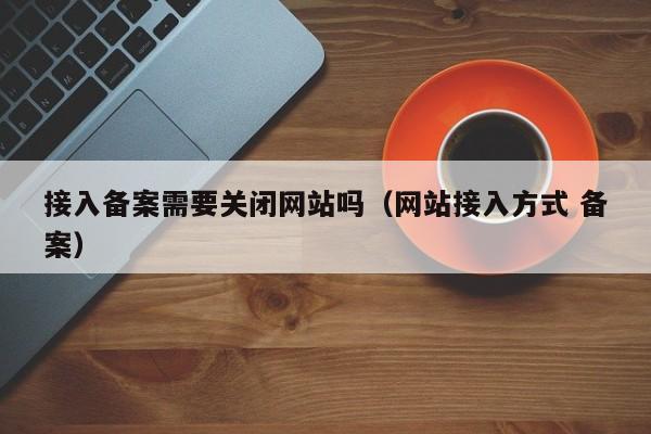 接入备案需要关闭网站吗（网站接入方式 备案）