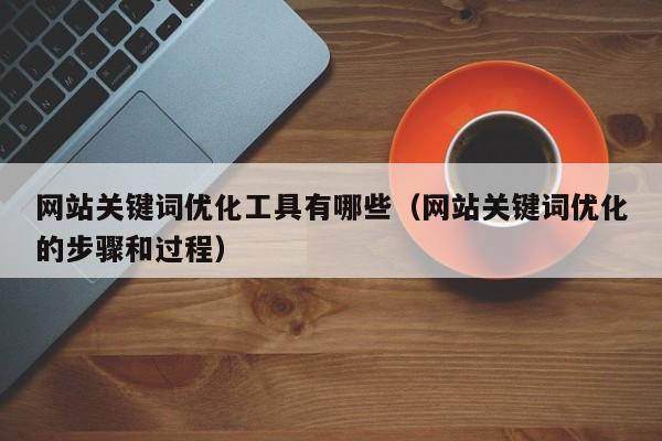 网站关键词优化工具有哪些（网站关键词优化的步骤和过程）