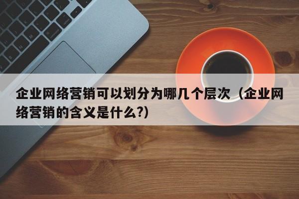 企业网络营销可以划分为哪几个层次（企业网络营销的含义是什么?）