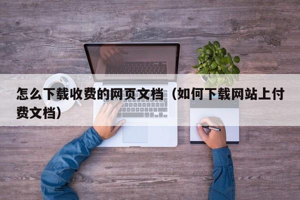 怎么下载收费的网页文档（如何下载网站上付费文档）