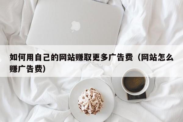 如何用自己的网站赚取更多广告费（网站怎么赚广告费）