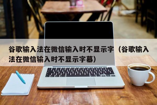 谷歌输入法在微信输入时不显示字（谷歌输入法在微信输入时不显示字幕）